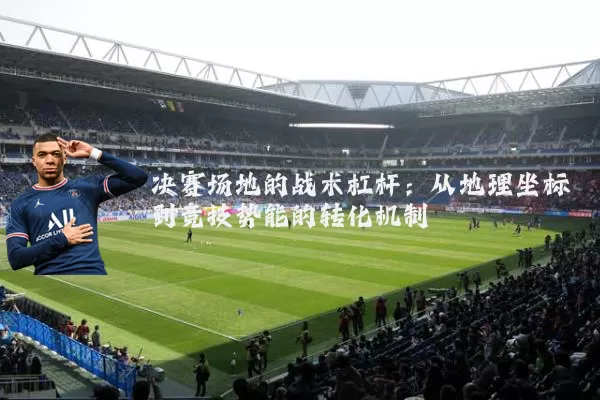 决赛场地的战术杠杆:从地理坐标到竞技势能的转化机制
