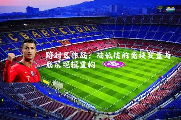跨时区作战:被低估的竞技变量与底层逻辑重构