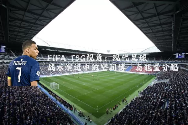 FIFA TSG视角:现代足球战术演进中的空间博弈与能量分配
