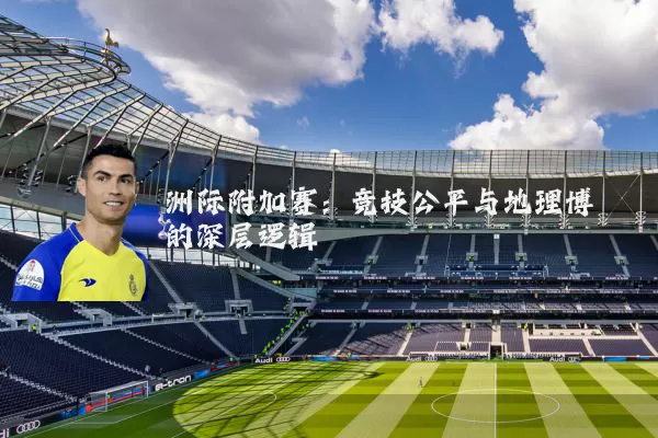 洲际附加赛:竞技公平与地理博弈的深层逻辑